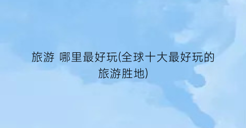 旅游 哪里最好玩(全球十大最好玩的旅游胜地)